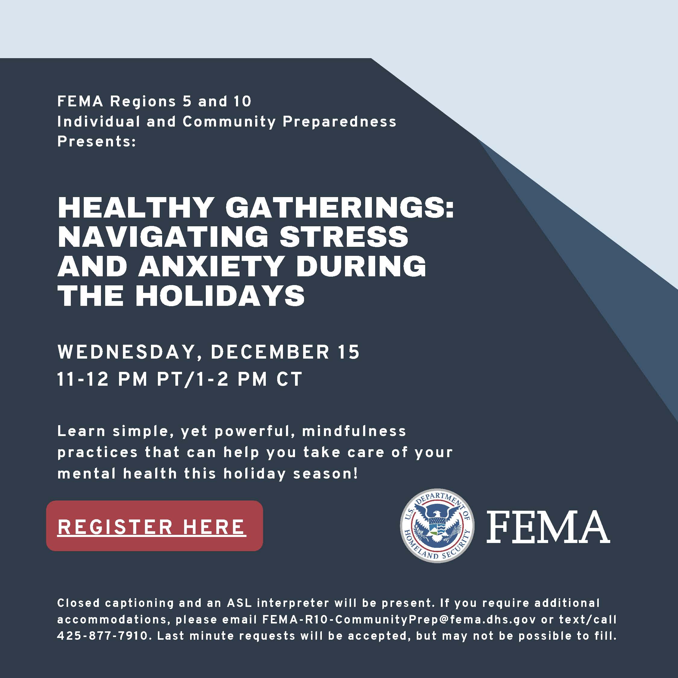 Text: FEMA Regions 5 and 10 Individual and Community Preparedness Presents: HEALTHY GATHERINGS: NAVIGATING STRESS AND ANXIETY DURING THE HOLIDAYS WEDNESDAY, DECEMBER 15 11-12 PM PT/1-2 PM CT Learn simple, yet powerful, mindfulness practices that can help you take care of your mental health this holiday season! Closed captioning and an ASL interpreter will be present. If you require additional accommodations, please email FEMA-R10-CommunityPrep@fema.dhs.gov or text/call 425-877-7910.