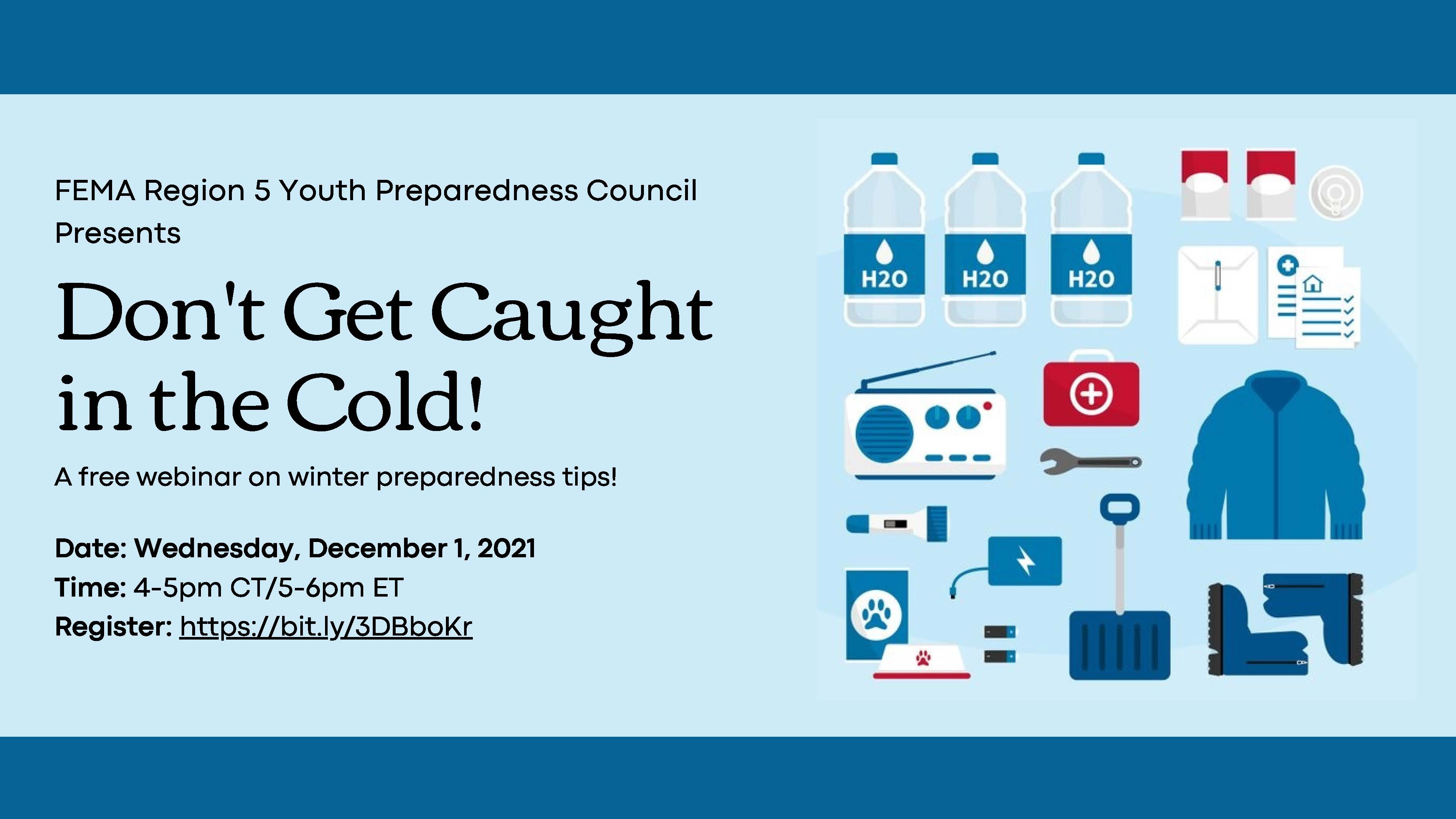 FEMA Region 5 Youth Preparedness Council Presents 'Don't Get Caught in the Cold!' A free webinar on winter preparedness tips! Date: Wednesday December 1, 2021 Time: 4-5pm CT/5-6pm ET Images of winter weather preparedness items: water, radio, flashlight, boots, coats, shovel, first aid kit, pet supplies.