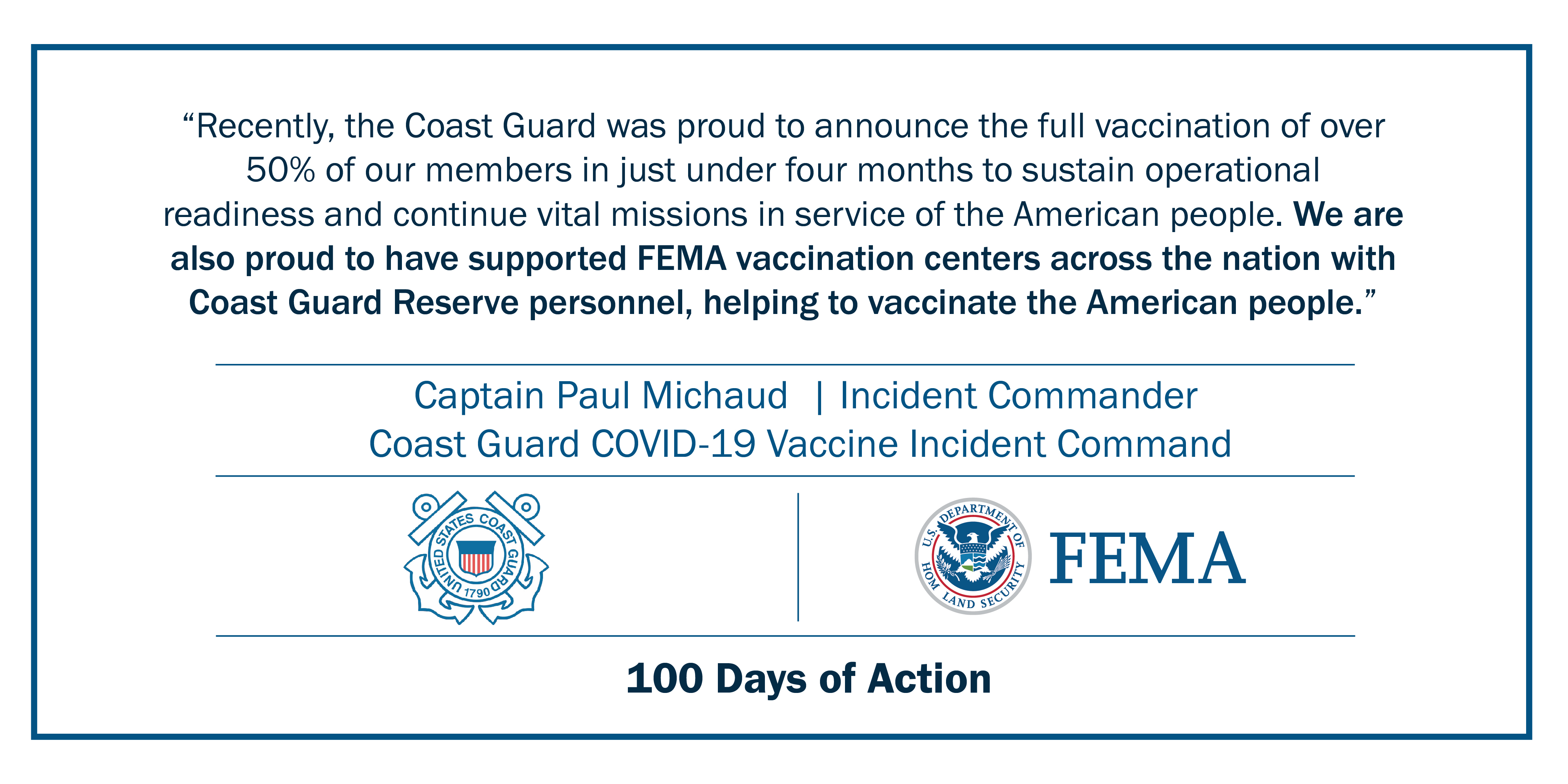 Recently, the Coast Guard was proud to announce the full vaccination of over 50% of our members in just under four months to sustain operational readiness and continue vital missions in service of the American people. We are also proud to have supported FEMA vaccination centers across the nation with Coast Guard Reserve personnel, helping to vaccinate the American people.”