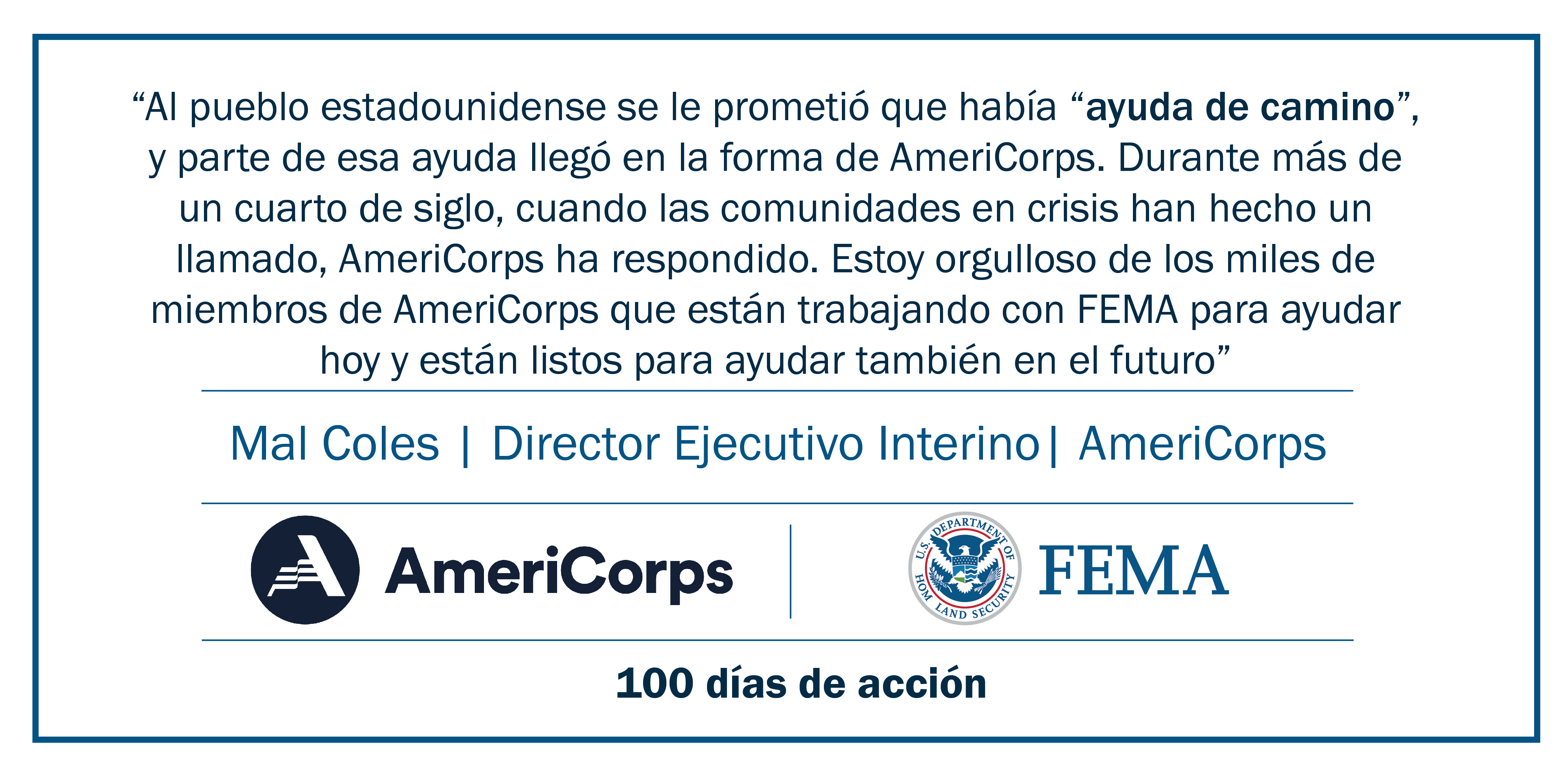 Al pueblo estadounidense se le prometio que habia "ayuda de camino" y parte de esa ayuda llego en la forma de AmeriCorps. Durante mas de un cuarto de siglo, cuando las comunidades en crisis han hecho un llamado, AmeriCorps ha respondido. Estoy orgulloso de los miles de miembros de AmeriCorps que estan trabajando con FEMA para ayudar hoy y estan listos para ayudar tambien en el furturo