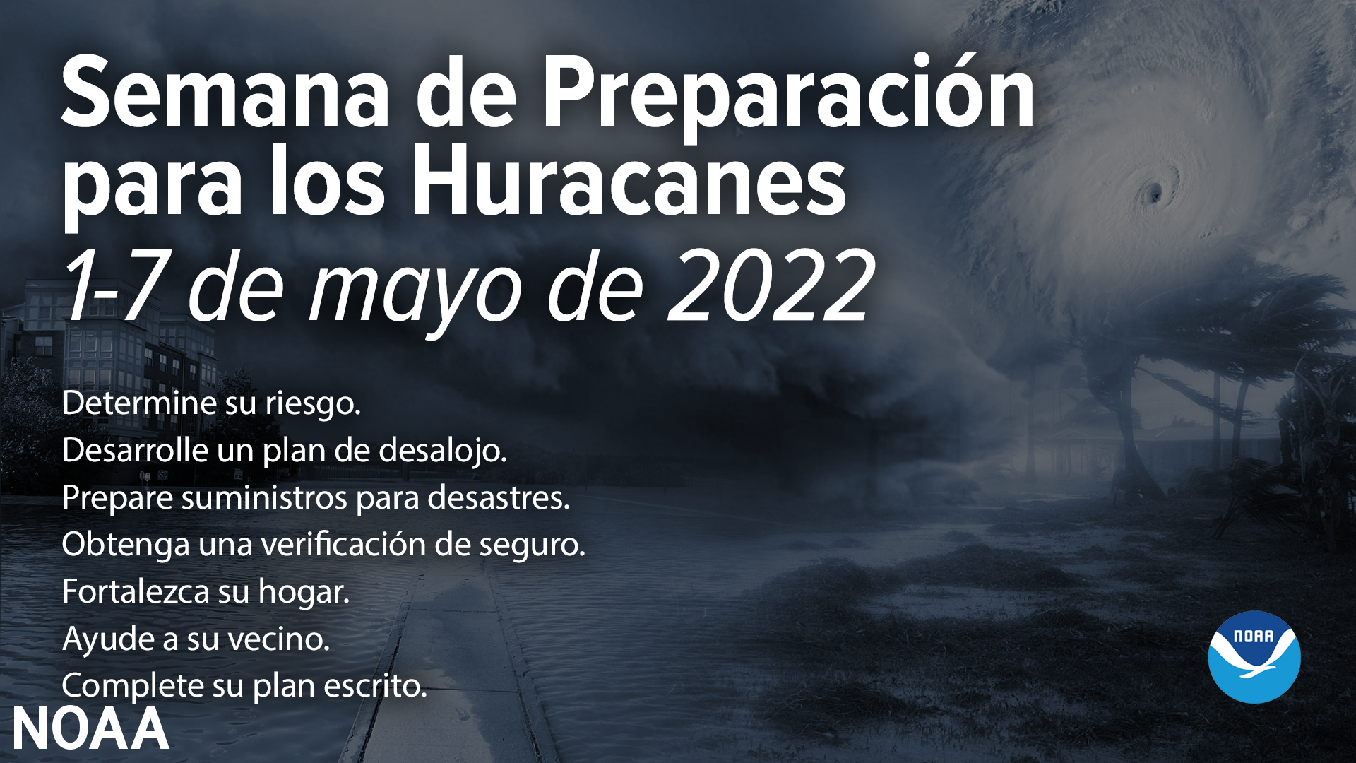 Semana de Preparacion para los Huracanes 1-7 de mayo de 2022. Determine su riesgo. Desarrolle un plan de desalojo. Prepare suministros para desastres. Obtenga una verificacion de seguro. Forta;ezca su hogar. Ayude a su vecino. Complete su plan escrito.